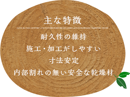 主な特徴 耐久性の維持 施工・加工がしやすい 寸法安定 内部割れの無い安全な乾燥材